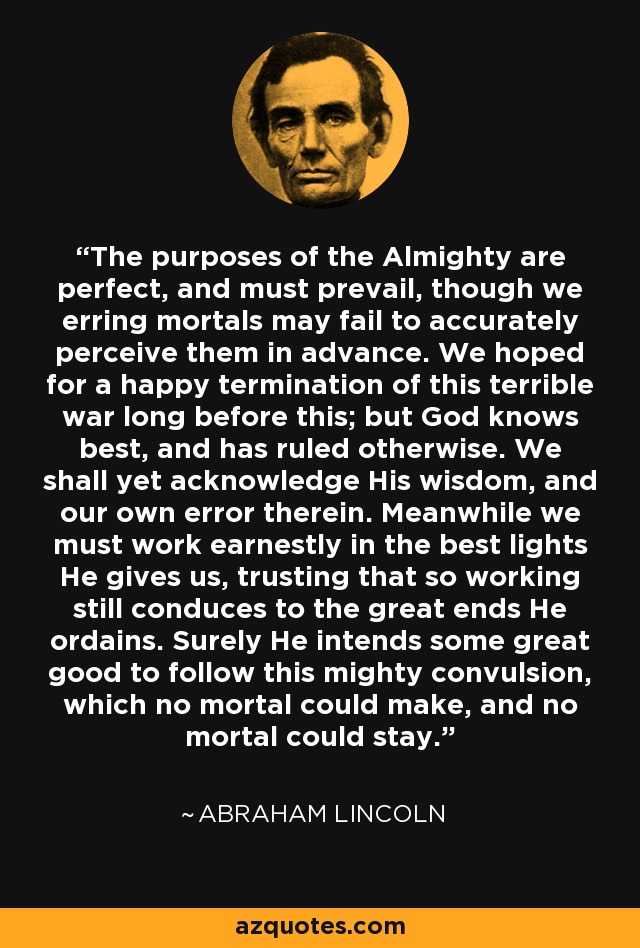 The purposes of the Almighty are perfect, and must prevail, though we erring mortals may fail to accurately perceive them in advance. We hoped for a happy termination of this terrible war long before this; but God knows best, and has ruled otherwise. We shall yet acknowledge His wisdom, and our own error therein. Meanwhile we must work earnestly in the best lights He gives us, trusting that so working still conduces to the great ends He ordains. Surely He intends some great good to follow this mighty convulsion, which no mortal could make, and no mortal could stay. - Abraham Lincoln