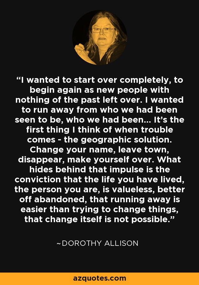 I wanted to start over completely, to begin again as new people with nothing of the past left over. I wanted to run away from who we had been seen to be, who we had been... It's the first thing I think of when trouble comes - the geographic solution. Change your name, leave town, disappear, make yourself over. What hides behind that impulse is the conviction that the life you have lived, the person you are, is valueless, better off abandoned, that running away is easier than trying to change things, that change itself is not possible. - Dorothy Allison