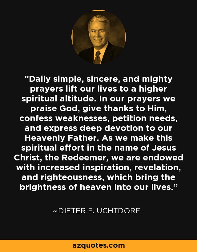 Daily simple, sincere, and mighty prayers lift our lives to a higher spiritual altitude. In our prayers we praise God, give thanks to Him, confess weaknesses, petition needs, and express deep devotion to our Heavenly Father. As we make this spiritual effort in the name of Jesus Christ, the Redeemer, we are endowed with increased inspiration, revelation, and righteousness, which bring the brightness of heaven into our lives. - Dieter F. Uchtdorf