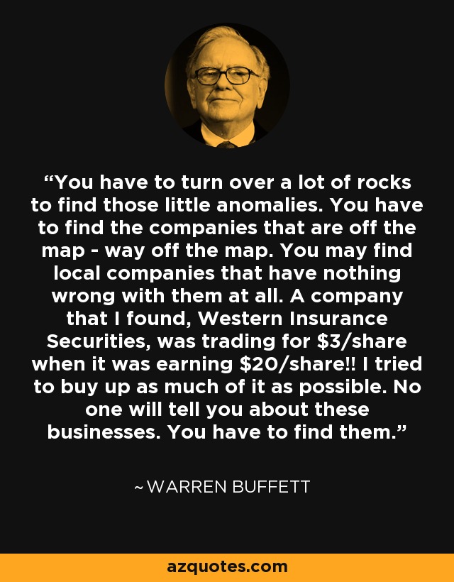 You have to turn over a lot of rocks to find those little anomalies. You have to find the companies that are off the map - way off the map. You may find local companies that have nothing wrong with them at all. A company that I found, Western Insurance Securities, was trading for $3/share when it was earning $20/share!! I tried to buy up as much of it as possible. No one will tell you about these businesses. You have to find them. - Warren Buffett