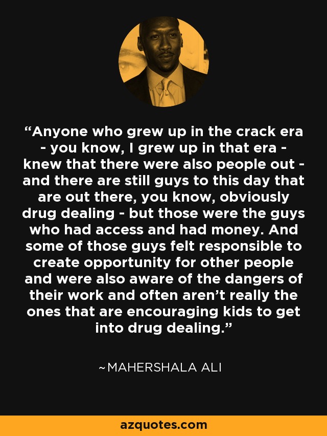 Anyone who grew up in the crack era - you know, I grew up in that era - knew that there were also people out - and there are still guys to this day that are out there, you know, obviously drug dealing - but those were the guys who had access and had money. And some of those guys felt responsible to create opportunity for other people and were also aware of the dangers of their work and often aren't really the ones that are encouraging kids to get into drug dealing. - Mahershala Ali
