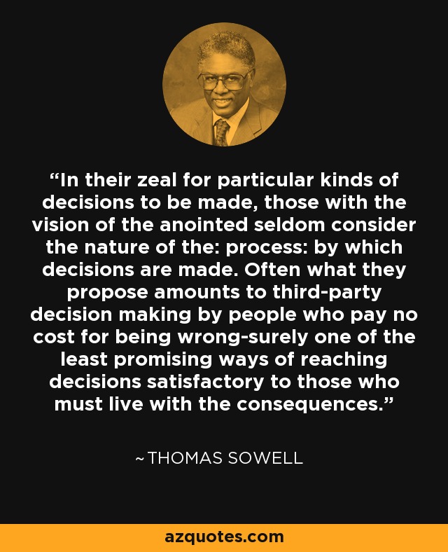 In their zeal for particular kinds of decisions to be made, those with the vision of the anointed seldom consider the nature of the: process: by which decisions are made. Often what they propose amounts to third-party decision making by people who pay no cost for being wrong-surely one of the least promising ways of reaching decisions satisfactory to those who must live with the consequences. - Thomas Sowell