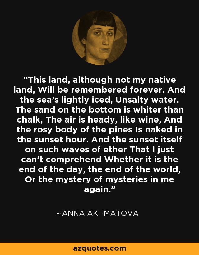 This land, although not my native land, Will be remembered forever. And the sea's lightly iced, Unsalty water. The sand on the bottom is whiter than chalk, The air is heady, like wine, And the rosy body of the pines Is naked in the sunset hour. And the sunset itself on such waves of ether That I just can't comprehend Whether it is the end of the day, the end of the world, Or the mystery of mysteries in me again. - Anna Akhmatova