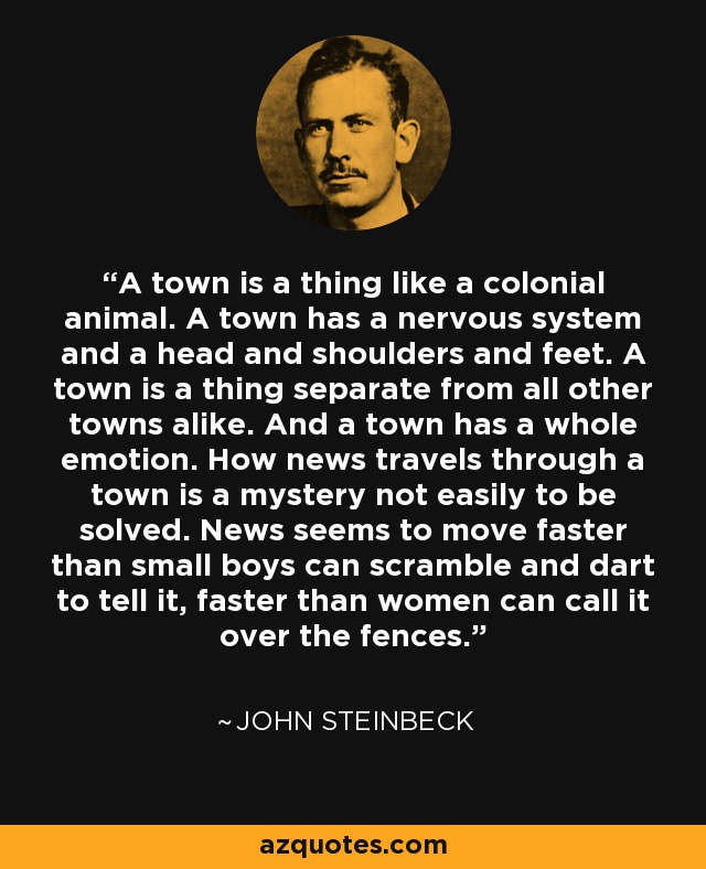 A town is a thing like a colonial animal. A town has a nervous system and a head and shoulders and feet. A town is a thing separate from all other towns alike. And a town has a whole emotion. How news travels through a town is a mystery not easily to be solved. News seems to move faster than small boys can scramble and dart to tell it, faster than women can call it over the fences. - John Steinbeck