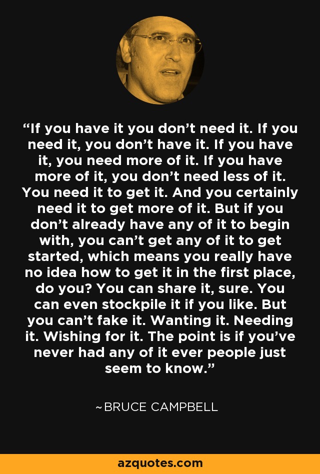 If you have it you don't need it. If you need it, you don't have it. If you have it, you need more of it. If you have more of it, you don't need less of it. You need it to get it. And you certainly need it to get more of it. But if you don't already have any of it to begin with, you can't get any of it to get started, which means you really have no idea how to get it in the first place, do you? You can share it, sure. You can even stockpile it if you like. But you can't fake it. Wanting it. Needing it. Wishing for it. The point is if you've never had any of it ever people just seem to know. - Bruce Campbell