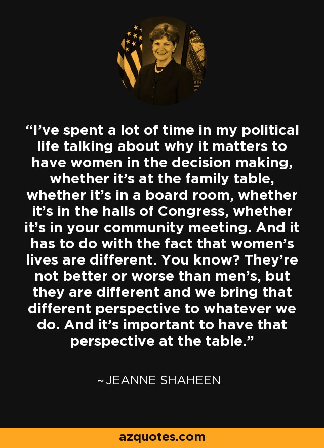 I've spent a lot of time in my political life talking about why it matters to have women in the decision making, whether it's at the family table, whether it's in a board room, whether it's in the halls of Congress, whether it's in your community meeting. And it has to do with the fact that women's lives are different. You know? They're not better or worse than men's, but they are different and we bring that different perspective to whatever we do. And it's important to have that perspective at the table. - Jeanne Shaheen