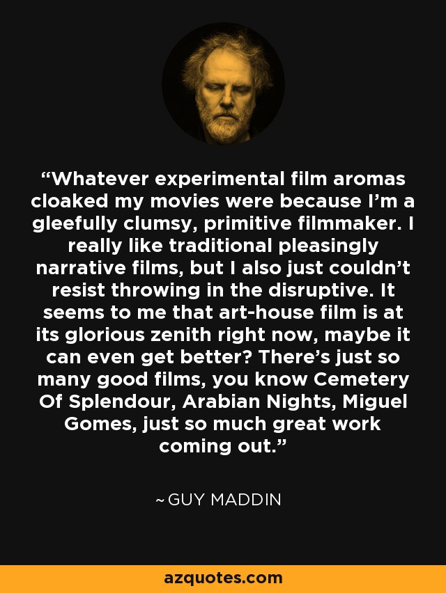 Whatever experimental film aromas cloaked my movies were because I'm a gleefully clumsy, primitive filmmaker. I really like traditional pleasingly narrative films, but I also just couldn't resist throwing in the disruptive. It seems to me that art-house film is at its glorious zenith right now, maybe it can even get better? There's just so many good films, you know Cemetery Of Splendour, Arabian Nights, Miguel Gomes, just so much great work coming out. - Guy Maddin