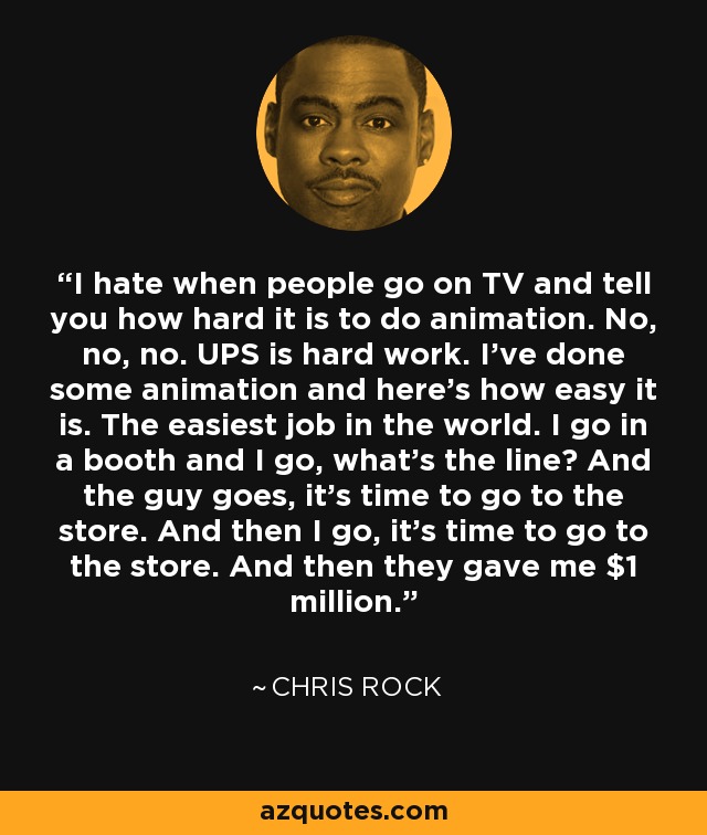 I hate when people go on TV and tell you how hard it is to do animation. No, no, no. UPS is hard work. I’ve done some animation and here's how easy it is. The easiest job in the world. I go in a booth and I go, what’s the line? And the guy goes, it’s time to go to the store. And then I go, it’s time to go to the store. And then they gave me $1 million. - Chris Rock