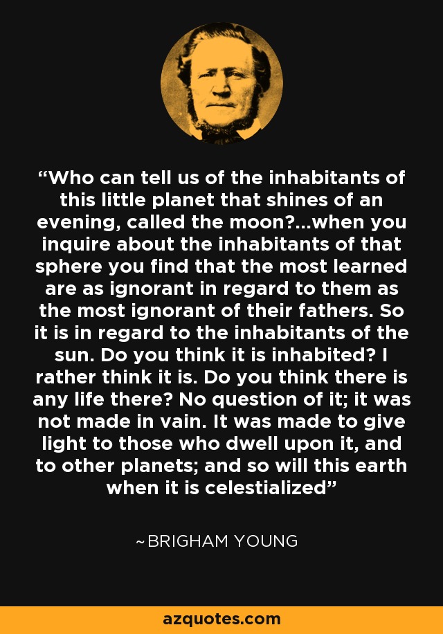 Who can tell us of the inhabitants of this little planet that shines of an evening, called the moon?...when you inquire about the inhabitants of that sphere you find that the most learned are as ignorant in regard to them as the most ignorant of their fathers. So it is in regard to the inhabitants of the sun. Do you think it is inhabited? I rather think it is. Do you think there is any life there? No question of it; it was not made in vain. It was made to give light to those who dwell upon it, and to other planets; and so will this earth when it is celestialized - Brigham Young