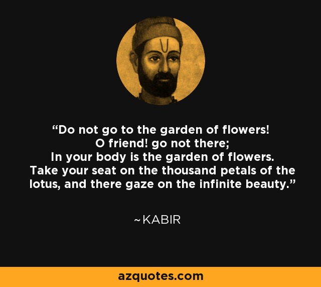 Do not go to the garden of flowers! O friend! go not there; In your body is the garden of flowers. Take your seat on the thousand petals of the lotus, and there gaze on the infinite beauty. - Kabir