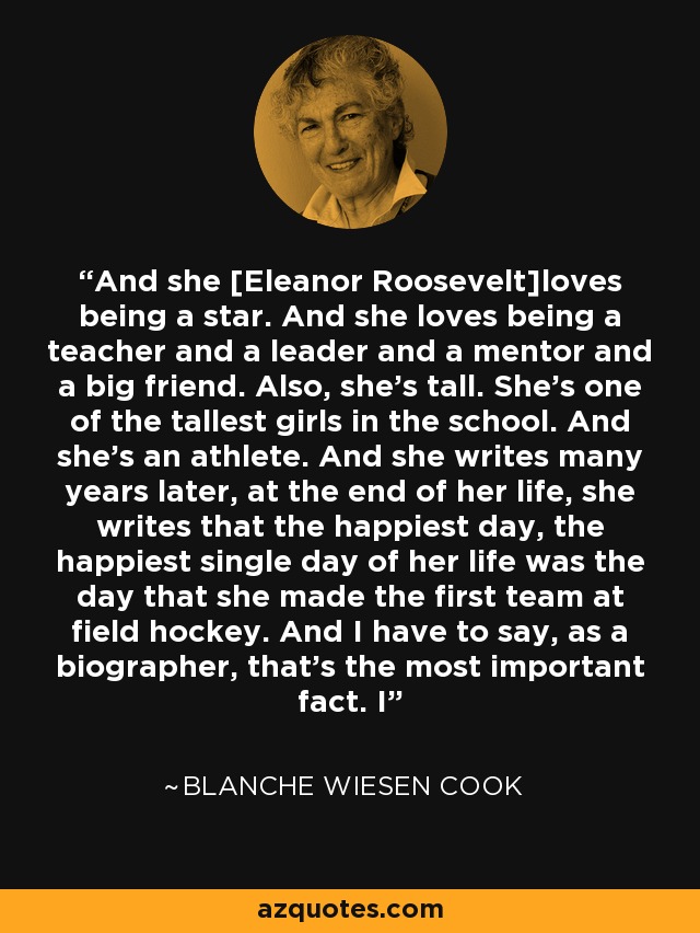 And she [Eleanor Roosevelt]loves being a star. And she loves being a teacher and a leader and a mentor and a big friend. Also, she's tall. She's one of the tallest girls in the school. And she's an athlete. And she writes many years later, at the end of her life, she writes that the happiest day, the happiest single day of her life was the day that she made the first team at field hockey. And I have to say, as a biographer, that's the most important fact. I - Blanche Wiesen Cook