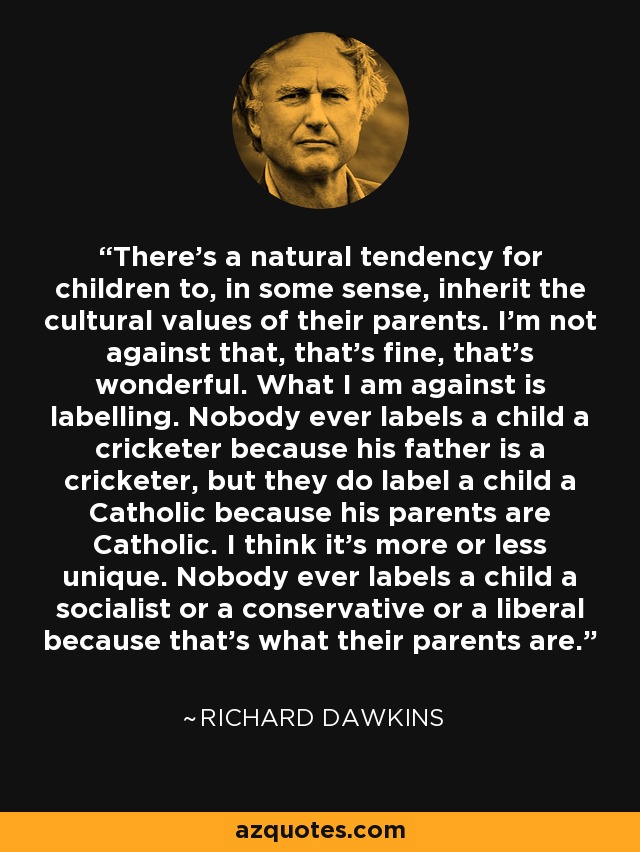 There's a natural tendency for children to, in some sense, inherit the cultural values of their parents. I'm not against that, that's fine, that's wonderful. What I am against is labelling. Nobody ever labels a child a cricketer because his father is a cricketer, but they do label a child a Catholic because his parents are Catholic. I think it's more or less unique. Nobody ever labels a child a socialist or a conservative or a liberal because that's what their parents are. - Richard Dawkins