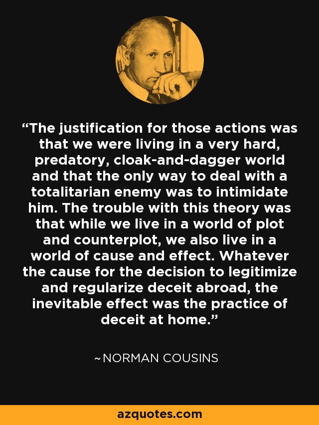 The justification for those actions was that we were living in a very hard, predatory, cloak-and-dagger world and that the only way to deal with a totalitarian enemy was to intimidate him. The trouble with this theory was that while we live in a world of plot and counterplot, we also live in a world of cause and effect. Whatever the cause for the decision to legitimize and regularize deceit abroad, the inevitable effect was the practice of deceit at home. - Norman Cousins