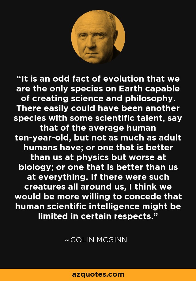 It is an odd fact of evolution that we are the only species on Earth capable of creating science and philosophy. There easily could have been another species with some scientific talent, say that of the average human ten-year-old, but not as much as adult humans have; or one that is better than us at physics but worse at biology; or one that is better than us at everything. If there were such creatures all around us, I think we would be more willing to concede that human scientific intelligence might be limited in certain respects. - Colin McGinn