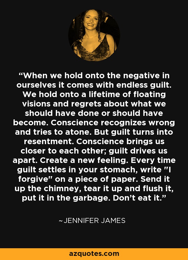 When we hold onto the negative in ourselves it comes with endless guilt. We hold onto a lifetime of floating visions and regrets about what we should have done or should have become. Conscience recognizes wrong and tries to atone. But guilt turns into resentment. Conscience brings us closer to each other; guilt drives us apart. Create a new feeling. Every time guilt settles in your stomach, write 