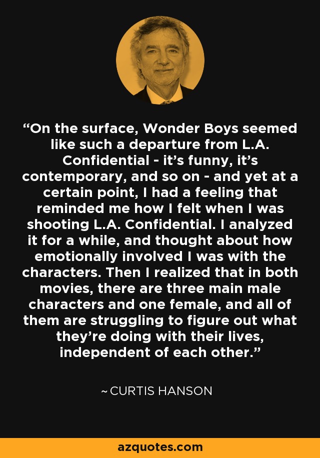 On the surface, Wonder Boys seemed like such a departure from L.A. Confidential - it's funny, it's contemporary, and so on - and yet at a certain point, I had a feeling that reminded me how I felt when I was shooting L.A. Confidential. I analyzed it for a while, and thought about how emotionally involved I was with the characters. Then I realized that in both movies, there are three main male characters and one female, and all of them are struggling to figure out what they're doing with their lives, independent of each other. - Curtis Hanson