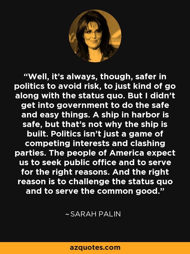 Well, it's always, though, safer in politics to avoid risk, to just kind of go along with the status quo. But I didn't get into government to do the safe and easy things. A ship in harbor is safe, but that's not why the ship is built. Politics isn't just a game of competing interests and clashing parties. The people of America expect us to seek public office and to serve for the right reasons. And the right reason is to challenge the status quo and to serve the common good. - Sarah Palin