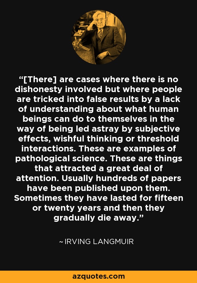 [There] are cases where there is no dishonesty involved but where people are tricked into false results by a lack of understanding about what human beings can do to themselves in the way of being led astray by subjective effects, wishful thinking or threshold interactions. These are examples of pathological science. These are things that attracted a great deal of attention. Usually hundreds of papers have been published upon them. Sometimes they have lasted for fifteen or twenty years and then they gradually die away. - Irving Langmuir