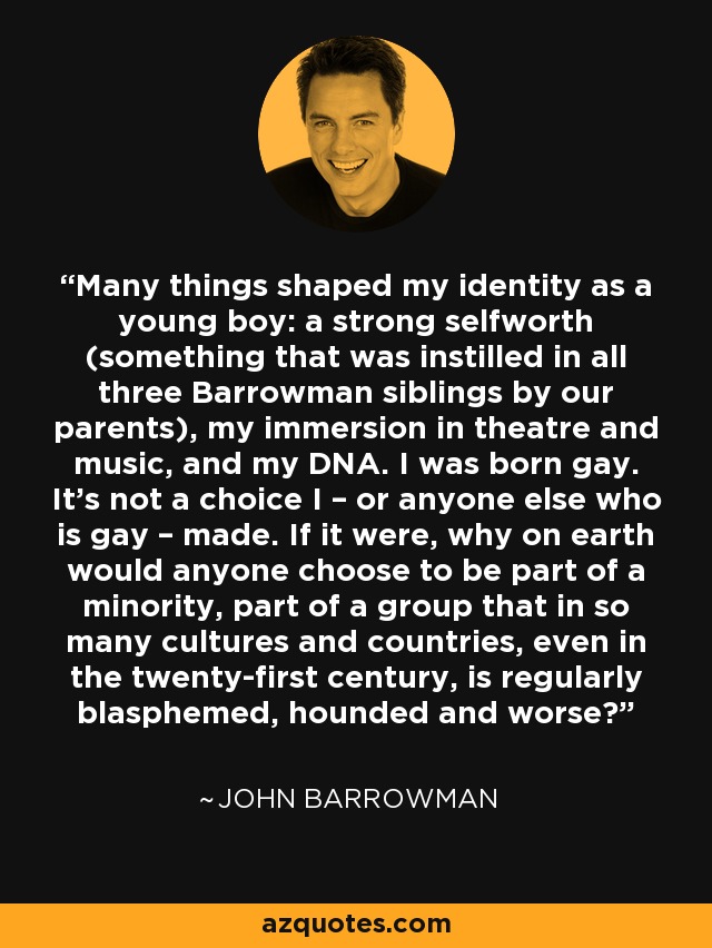 Many things shaped my identity as a young boy: a strong selfworth (something that was instilled in all three Barrowman siblings by our parents), my immersion in theatre and music, and my DNA. I was born gay. It's not a choice I – or anyone else who is gay – made. If it were, why on earth would anyone choose to be part of a minority, part of a group that in so many cultures and countries, even in the twenty-first century, is regularly blasphemed, hounded and worse? - John Barrowman