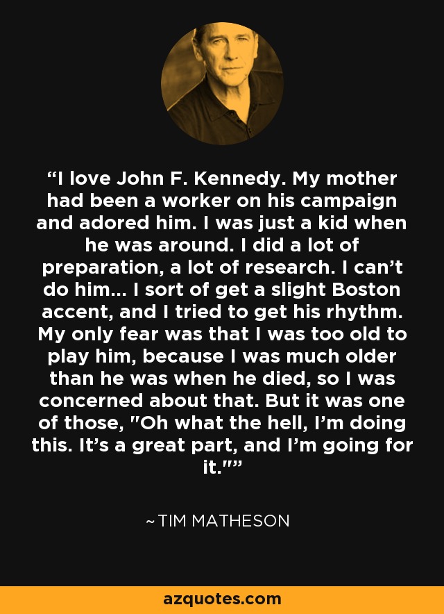 I love John F. Kennedy. My mother had been a worker on his campaign and adored him. I was just a kid when he was around. I did a lot of preparation, a lot of research. I can't do him... I sort of get a slight Boston accent, and I tried to get his rhythm. My only fear was that I was too old to play him, because I was much older than he was when he died, so I was concerned about that. But it was one of those, 