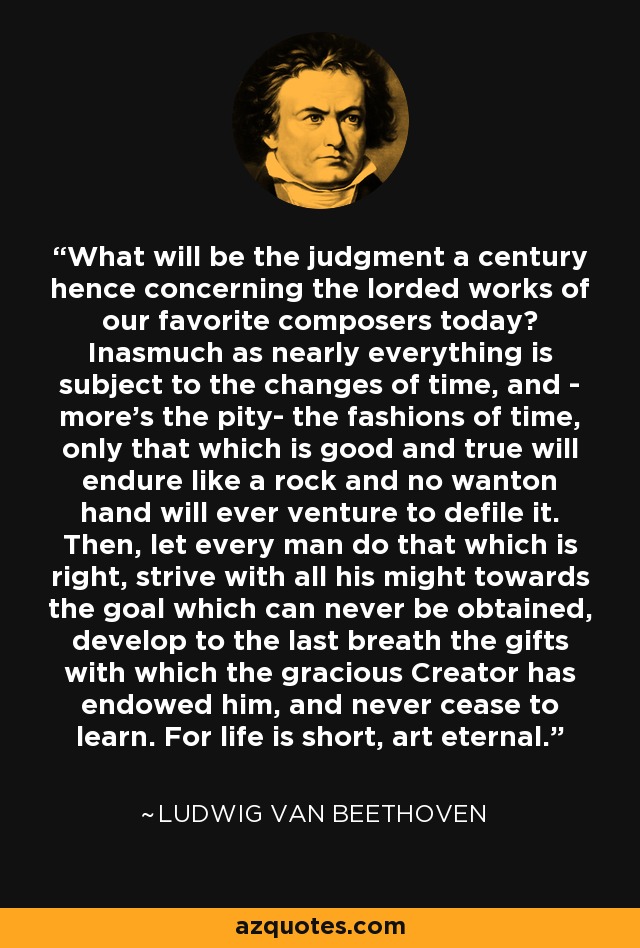 What will be the judgment a century hence concerning the lorded works of our favorite composers today? Inasmuch as nearly everything is subject to the changes of time, and - more's the pity- the fashions of time, only that which is good and true will endure like a rock and no wanton hand will ever venture to defile it. Then, let every man do that which is right, strive with all his might towards the goal which can never be obtained, develop to the last breath the gifts with which the gracious Creator has endowed him, and never cease to learn. For life is short, art eternal. - Ludwig van Beethoven