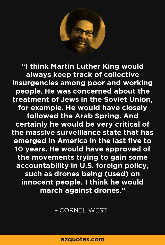 I think Martin Luther King would always keep track of collective insurgencies among poor and working people. He was concerned about the treatment of Jews in the Soviet Union, for example. He would have closely followed the Arab Spring. And certainly he would be very critical of the massive surveillance state that has emerged in America in the last five to 10 years. He would have approved of the movements trying to gain some accountability in U.S. foreign policy, such as drones being (used) on innocent people. I think he would march against drones. - Cornel West