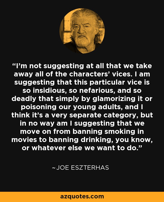 I'm not suggesting at all that we take away all of the characters' vices. I am suggesting that this particular vice is so insidious, so nefarious, and so deadly that simply by glamorizing it or poisoning our young adults, and I think it's a very separate category, but in no way am I suggesting that we move on from banning smoking in movies to banning drinking, you know, or whatever else we want to do. - Joe Eszterhas