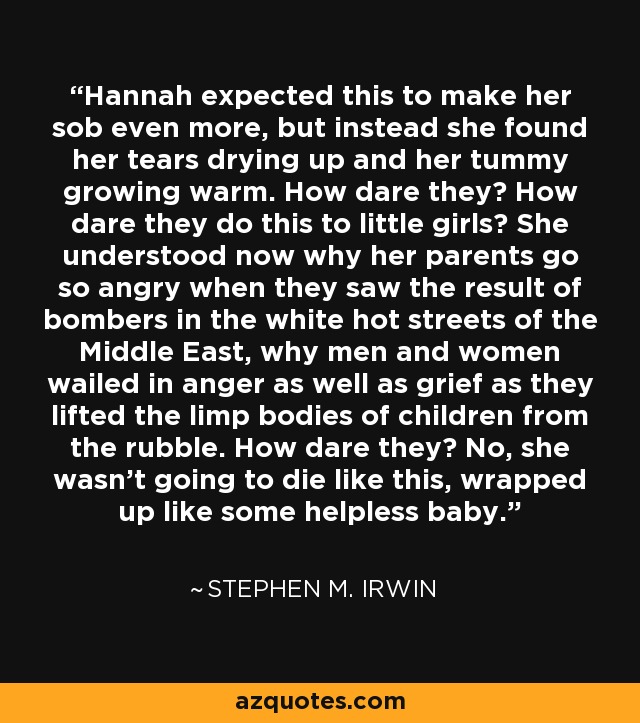 Hannah expected this to make her sob even more, but instead she found her tears drying up and her tummy growing warm. How dare they? How dare they do this to little girls? She understood now why her parents go so angry when they saw the result of bombers in the white hot streets of the Middle East, why men and women wailed in anger as well as grief as they lifted the limp bodies of children from the rubble. How dare they? No, she wasn't going to die like this, wrapped up like some helpless baby. - Stephen M. Irwin
