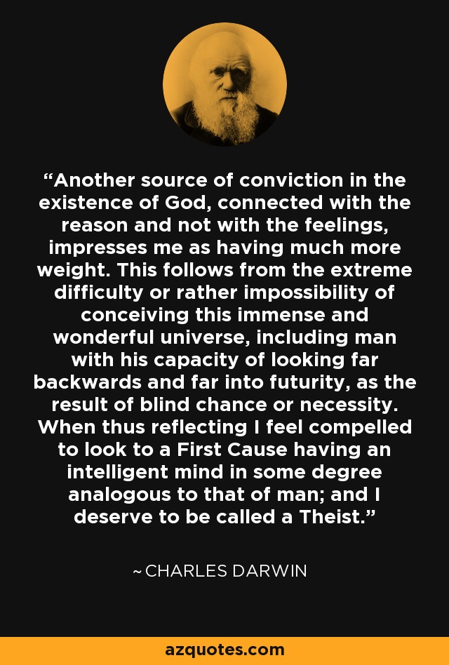 Another source of conviction in the existence of God, connected with the reason and not with the feelings, impresses me as having much more weight. This follows from the extreme difficulty or rather impossibility of conceiving this immense and wonderful universe, including man with his capacity of looking far backwards and far into futurity, as the result of blind chance or necessity. When thus reflecting I feel compelled to look to a First Cause having an intelligent mind in some degree analogous to that of man; and I deserve to be called a Theist. - Charles Darwin