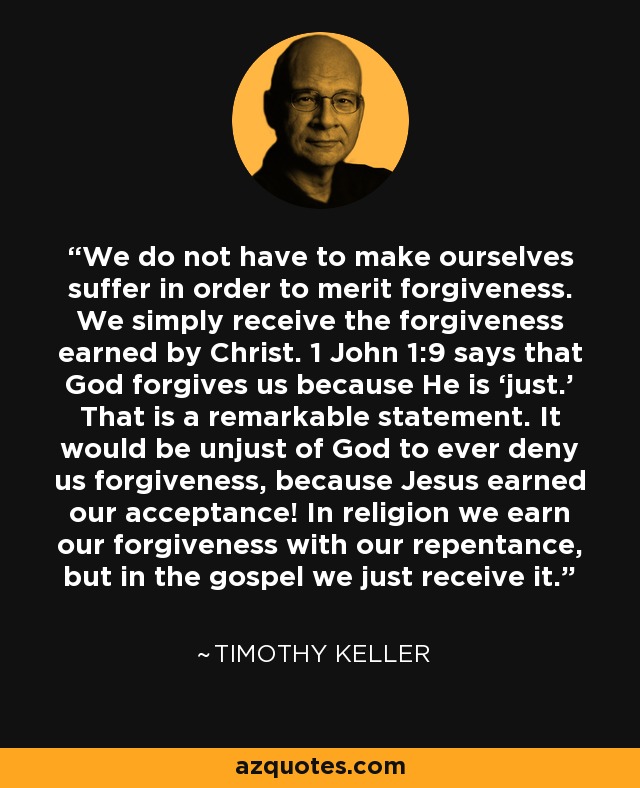 We do not have to make ourselves suffer in order to merit forgiveness. We simply receive the forgiveness earned by Christ. 1 John 1:9 says that God forgives us because He is ‘just.’ That is a remarkable statement. It would be unjust of God to ever deny us forgiveness, because Jesus earned our acceptance! In religion we earn our forgiveness with our repentance, but in the gospel we just receive it. - Timothy Keller