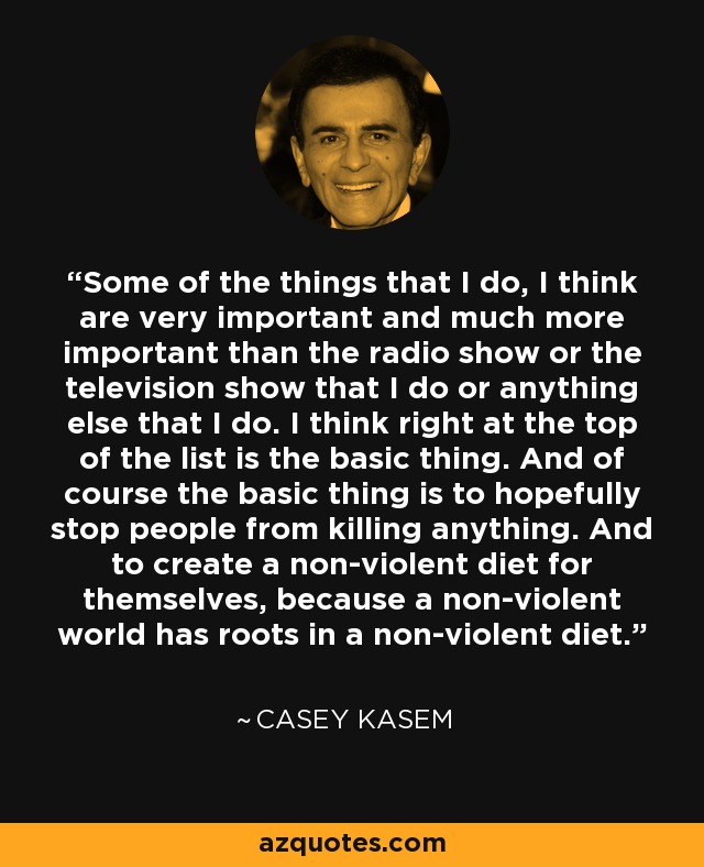 Some of the things that I do, I think are very important and much more important than the radio show or the television show that I do or anything else that I do. I think right at the top of the list is the basic thing. And of course the basic thing is to hopefully stop people from killing anything. And to create a non-violent diet for themselves, because a non-violent world has roots in a non-violent diet. - Casey Kasem