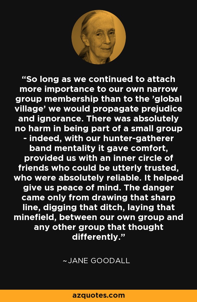 So long as we continued to attach more importance to our own narrow group membership than to the 'global village' we would propagate prejudice and ignorance. There was absolutely no harm in being part of a small group - indeed, with our hunter-gatherer band mentality it gave comfort, provided us with an inner circle of friends who could be utterly trusted, who were absolutely reliable. It helped give us peace of mind. The danger came only from drawing that sharp line, digging that ditch, laying that minefield, between our own group and any other group that thought differently. - Jane Goodall