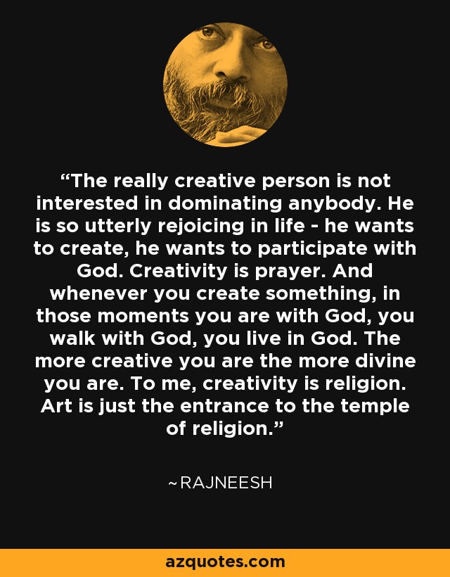 The really creative person is not interested in dominating anybody. He is so utterly rejoicing in life - he wants to create, he wants to participate with God. Creativity is prayer. And whenever you create something, in those moments you are with God, you walk with God, you live in God. The more creative you are the more divine you are. To me, creativity is religion. Art is just the entrance to the temple of religion. - Rajneesh