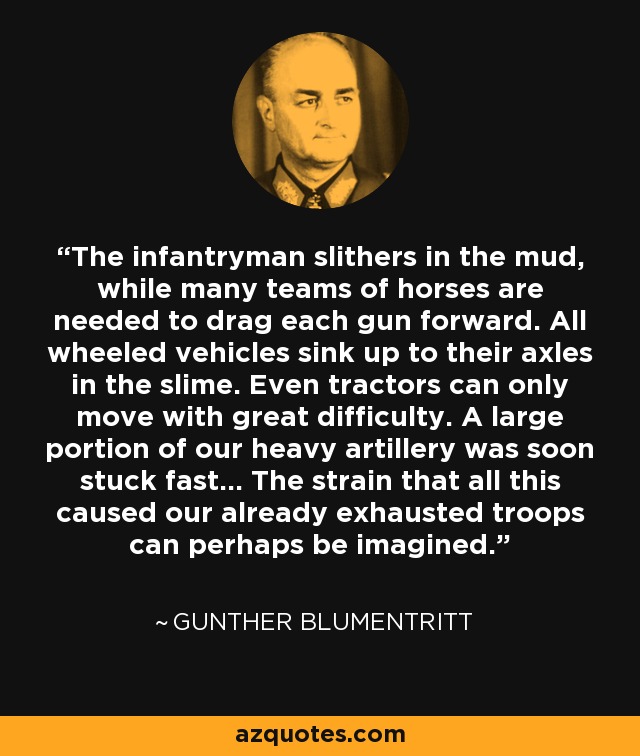 The infantryman slithers in the mud, while many teams of horses are needed to drag each gun forward. All wheeled vehicles sink up to their axles in the slime. Even tractors can only move with great difficulty. A large portion of our heavy artillery was soon stuck fast... The strain that all this caused our already exhausted troops can perhaps be imagined. - Gunther Blumentritt