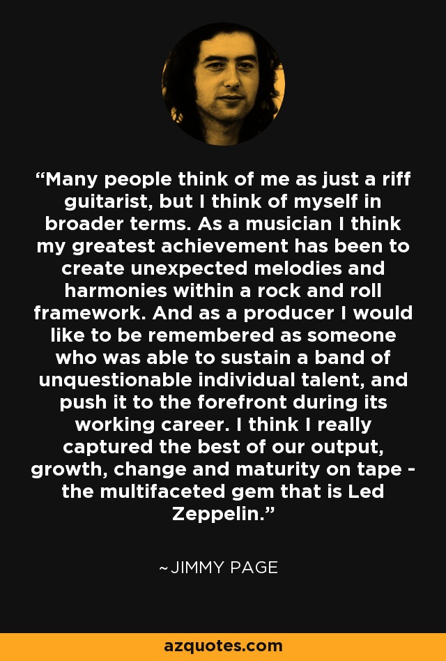 Many people think of me as just a riff guitarist, but I think of myself in broader terms. As a musician I think my greatest achievement has been to create unexpected melodies and harmonies within a rock and roll framework. And as a producer I would like to be remembered as someone who was able to sustain a band of unquestionable individual talent, and push it to the forefront during its working career. I think I really captured the best of our output, growth, change and maturity on tape - the multifaceted gem that is Led Zeppelin. - Jimmy Page