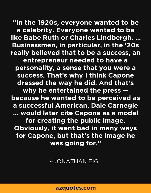 In the 1920s, everyone wanted to be a celebrity. Everyone wanted to be like Babe Ruth or Charles Lindbergh. ... Businessmen, in particular, in the '20s really believed that to be a success, an entrepreneur needed to have a personality, a sense that you were a success. That's why I think Capone dressed the way he did. And that's why he entertained the press — because he wanted to be perceived as a successful American. Dale Carnegie ... would later cite Capone as a model for creating the public image. Obviously, it went bad in many ways for Capone, but that's the image he was going for. - Jonathan Eig