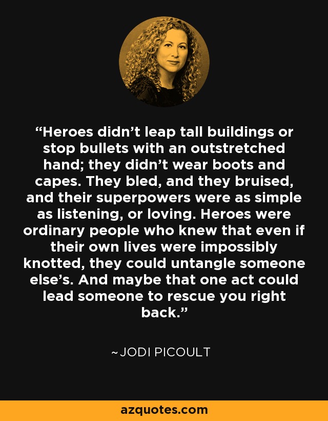 Heroes didn't leap tall buildings or stop bullets with an outstretched hand; they didn't wear boots and capes. They bled, and they bruised, and their superpowers were as simple as listening, or loving. Heroes were ordinary people who knew that even if their own lives were impossibly knotted, they could untangle someone else's. And maybe that one act could lead someone to rescue you right back. - Jodi Picoult