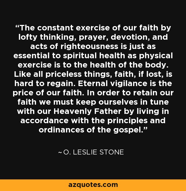 The constant exercise of our faith by lofty thinking, prayer, devotion, and acts of righteousness is just as essential to spiritual health as physical exercise is to the health of the body. Like all priceless things, faith, if lost, is hard to regain. Eternal vigilance is the price of our faith. In order to retain our faith we must keep ourselves in tune with our Heavenly Father by living in accordance with the principles and ordinances of the gospel. - O. Leslie Stone