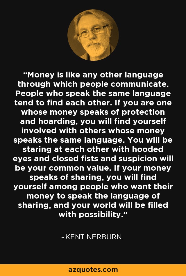 Money is like any other language through which people communicate. People who speak the same language tend to find each other. If you are one whose money speaks of protection and hoarding, you will find yourself involved with others whose money speaks the same language. You will be staring at each other with hooded eyes and closed fists and suspicion will be your common value. If your money speaks of sharing, you will find yourself among people who want their money to speak the language of sharing, and your world will be filled with possibility. - Kent Nerburn