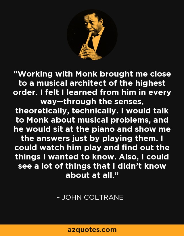 Working with Monk brought me close to a musical architect of the highest order. I felt I learned from him in every way--through the senses, theoretically, technically. I would talk to Monk about musical problems, and he would sit at the piano and show me the answers just by playing them. I could watch him play and find out the things I wanted to know. Also, I could see a lot of things that I didn't know about at all. - John Coltrane