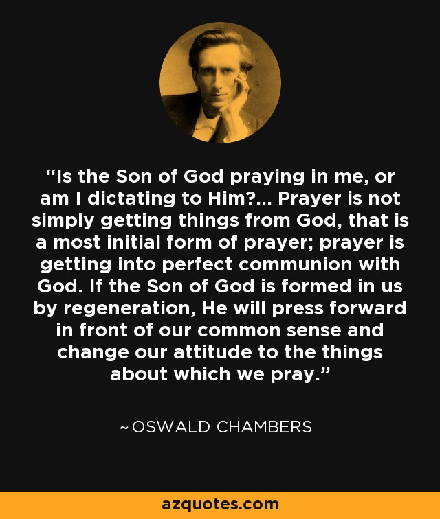 Is the Son of God praying in me, or am I dictating to Him?... Prayer is not simply getting things from God, that is a most initial form of prayer; prayer is getting into perfect communion with God. If the Son of God is formed in us by regeneration, He will press forward in front of our common sense and change our attitude to the things about which we pray. - Oswald Chambers