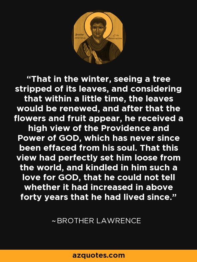 That in the winter, seeing a tree stripped of its leaves, and considering that within a little time, the leaves would be renewed, and after that the flowers and fruit appear, he received a high view of the Providence and Power of GOD, which has never since been effaced from his soul. That this view had perfectly set him loose from the world, and kindled in him such a love for GOD, that he could not tell whether it had increased in above forty years that he had lived since. - Brother Lawrence