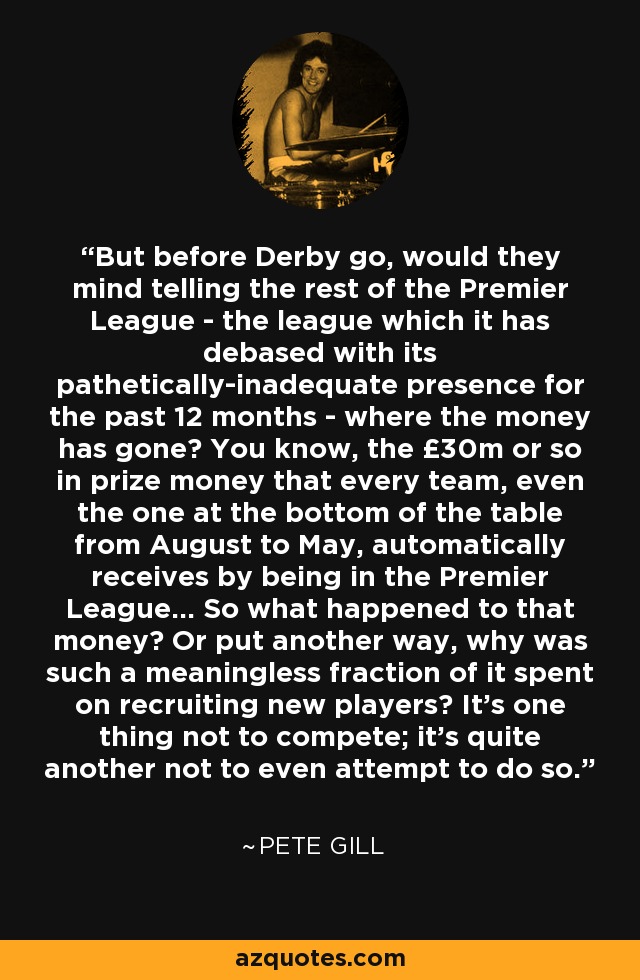 But before Derby go, would they mind telling the rest of the Premier League - the league which it has debased with its pathetically-inadequate presence for the past 12 months - where the money has gone? You know, the £30m or so in prize money that every team, even the one at the bottom of the table from August to May, automatically receives by being in the Premier League... So what happened to that money? Or put another way, why was such a meaningless fraction of it spent on recruiting new players? It's one thing not to compete; it's quite another not to even attempt to do so. - Pete Gill