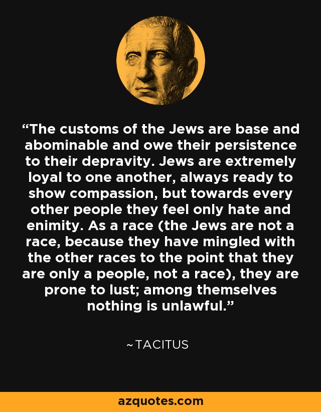 The customs of the Jews are base and abominable and owe their persistence to their depravity. Jews are extremely loyal to one another, always ready to show compassion, but towards every other people they feel only hate and enimity. As a race (the Jews are not a race, because they have mingled with the other races to the point that they are only a people, not a race), they are prone to lust; among themselves nothing is unlawful. - Tacitus