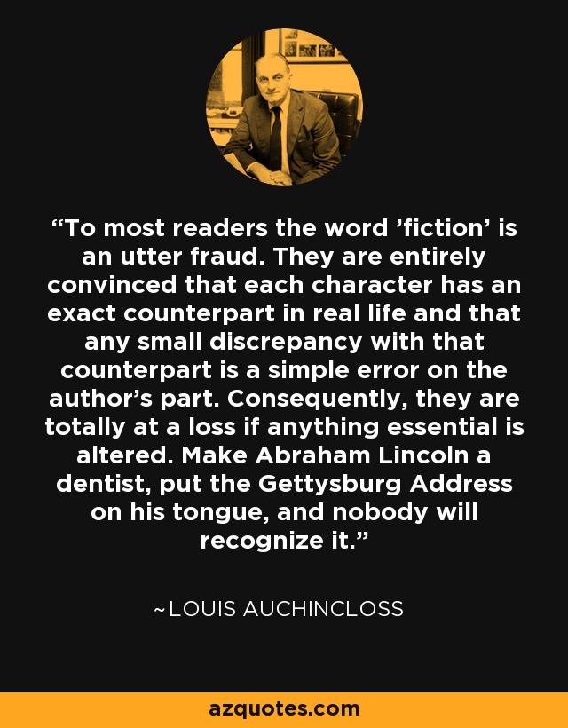 To most readers the word 'fiction' is an utter fraud. They are entirely convinced that each character has an exact counterpart in real life and that any small discrepancy with that counterpart is a simple error on the author's part. Consequently, they are totally at a loss if anything essential is altered. Make Abraham Lincoln a dentist, put the Gettysburg Address on his tongue, and nobody will recognize it. - Louis Auchincloss