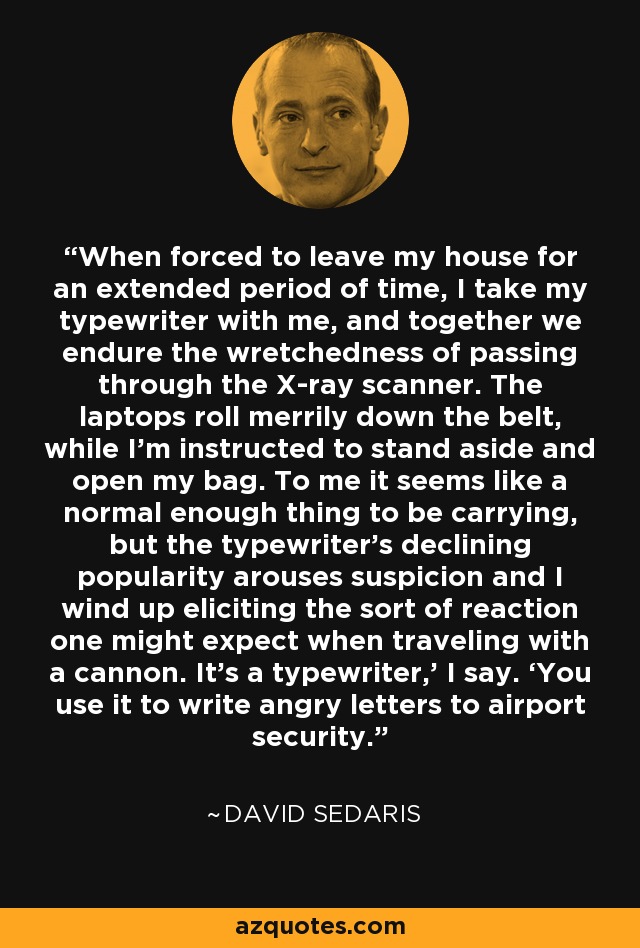 When forced to leave my house for an extended period of time, I take my typewriter with me, and together we endure the wretchedness of passing through the X-ray scanner. The laptops roll merrily down the belt, while I’m instructed to stand aside and open my bag. To me it seems like a normal enough thing to be carrying, but the typewriter’s declining popularity arouses suspicion and I wind up eliciting the sort of reaction one might expect when traveling with a cannon. It’s a typewriter,’ I say. ‘You use it to write angry letters to airport security. - David Sedaris