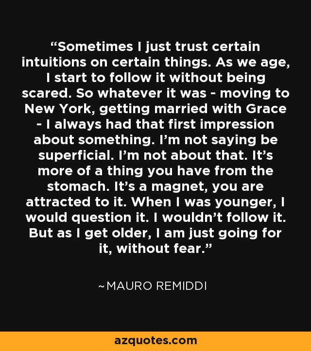 Sometimes I just trust certain intuitions on certain things. As we age, I start to follow it without being scared. So whatever it was - moving to New York, getting married with Grace - I always had that first impression about something. I'm not saying be superficial. I'm not about that. It's more of a thing you have from the stomach. It's a magnet, you are attracted to it. When I was younger, I would question it. I wouldn't follow it. But as I get older, I am just going for it, without fear. - Mauro Remiddi