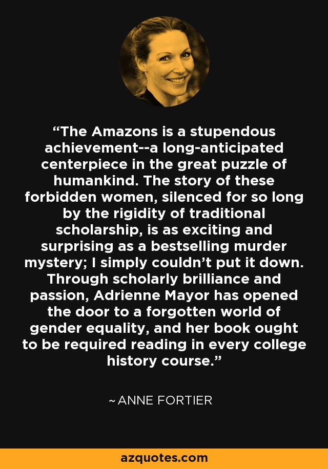 The Amazons is a stupendous achievement--a long-anticipated centerpiece in the great puzzle of humankind. The story of these forbidden women, silenced for so long by the rigidity of traditional scholarship, is as exciting and surprising as a bestselling murder mystery; I simply couldn't put it down. Through scholarly brilliance and passion, Adrienne Mayor has opened the door to a forgotten world of gender equality, and her book ought to be required reading in every college history course. - Anne Fortier