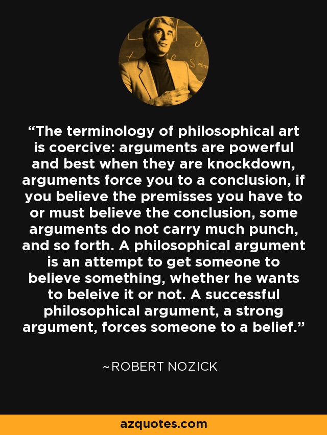 The terminology of philosophical art is coercive: arguments are powerful and best when they are knockdown, arguments force you to a conclusion, if you believe the premisses you have to or must believe the conclusion, some arguments do not carry much punch, and so forth. A philosophical argument is an attempt to get someone to believe something, whether he wants to beleive it or not. A successful philosophical argument, a strong argument, forces someone to a belief. - Robert Nozick
