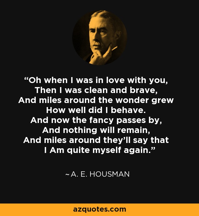 Oh when I was in love with you, Then I was clean and brave, And miles around the wonder grew How well did I behave. And now the fancy passes by, And nothing will remain, And miles around they'll say that I Am quite myself again. - A. E. Housman